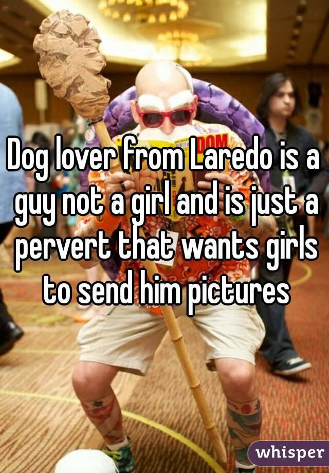 Dog lover from Laredo is a guy not a girl and is just a pervert that wants girls to send him pictures
