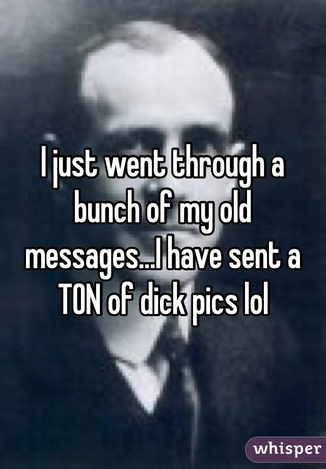 I just went through a bunch of my old messages...I have sent a TON of dick pics lol
