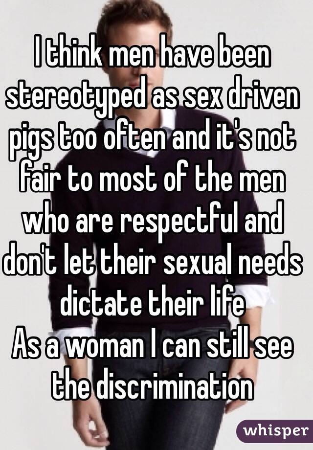 I think men have been stereotyped as sex driven pigs too often and it's not fair to most of the men who are respectful and don't let their sexual needs dictate their life
As a woman I can still see the discrimination 