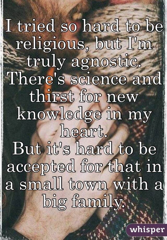 I tried so hard to be religious, but I'm truly agnostic. There's science and thirst for new knowledge in my heart. 
But it's hard to be accepted for that in a small town with a big family.