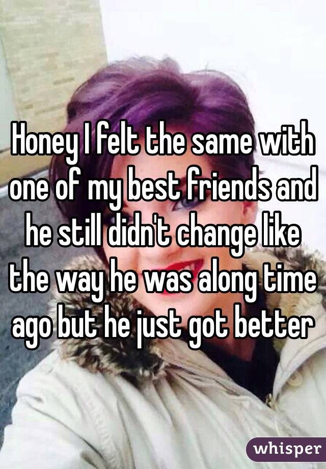 Honey I felt the same with one of my best friends and he still didn't change like the way he was along time ago but he just got better