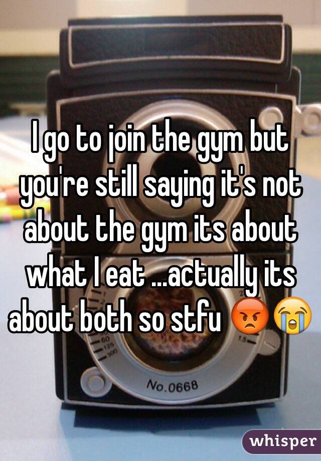 I go to join the gym but you're still saying it's not about the gym its about what I eat ...actually its about both so stfu 😡😭