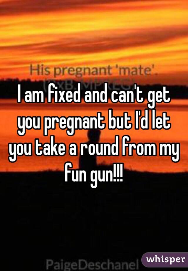 I am fixed and can't get you pregnant but I'd let you take a round from my fun gun!!!