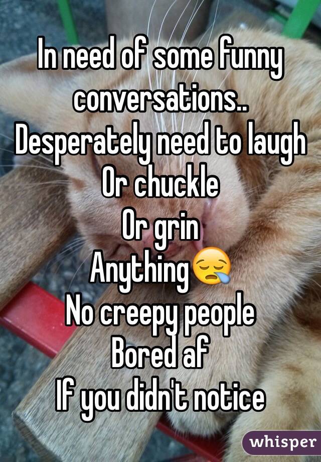 In need of some funny conversations..
Desperately need to laugh
Or chuckle 
Or grin
Anything😪
No creepy people
Bored af
If you didn't notice