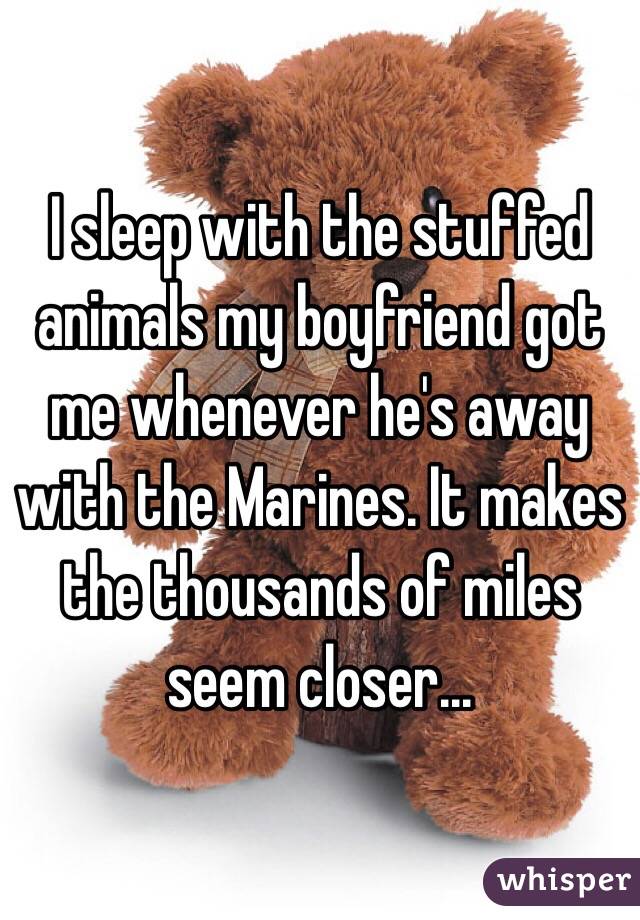 I sleep with the stuffed animals my boyfriend got me whenever he's away with the Marines. It makes the thousands of miles seem closer...