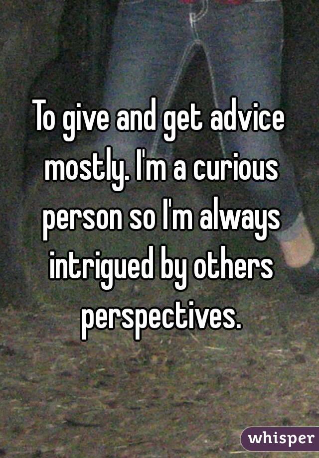 To give and get advice mostly. I'm a curious person so I'm always intrigued by others perspectives.