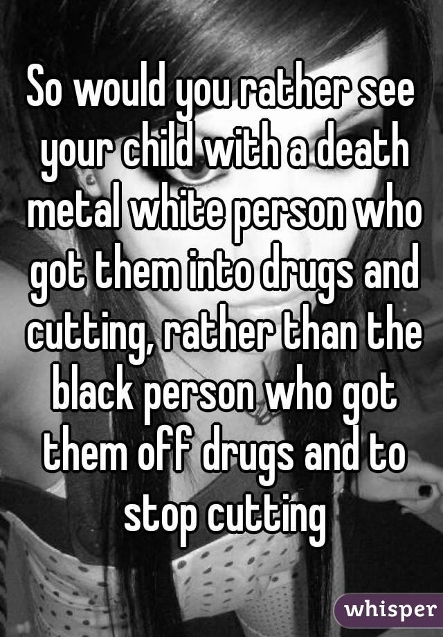 So would you rather see your child with a death metal white person who got them into drugs and cutting, rather than the black person who got them off drugs and to stop cutting