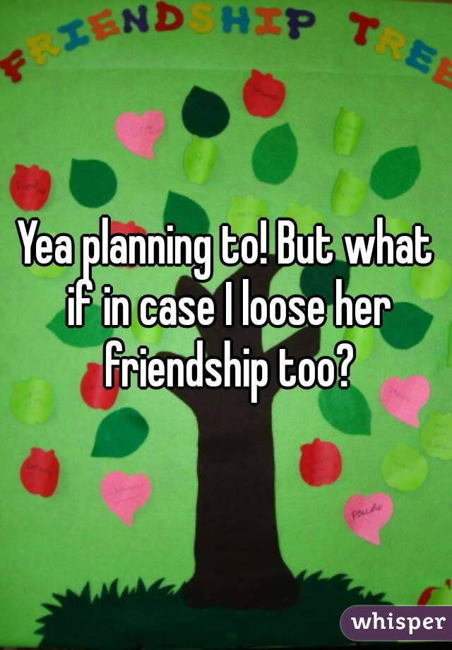 Yea planning to! But what if in case I loose her friendship too?