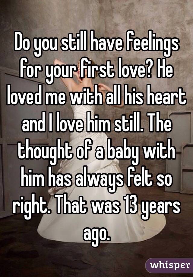 Do you still have feelings for your first love? He loved me with all his heart and I love him still. The thought of a baby with him has always felt so right. That was 13 years ago.