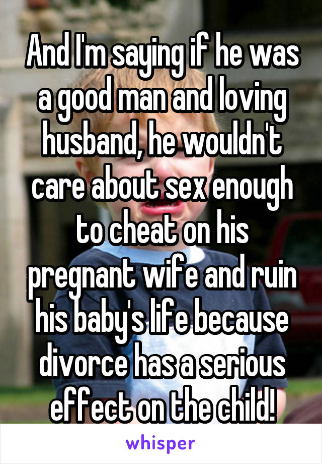 And I'm saying if he was a good man and loving husband, he wouldn't care about sex enough to cheat on his pregnant wife and ruin his baby's life because divorce has a serious effect on the child!