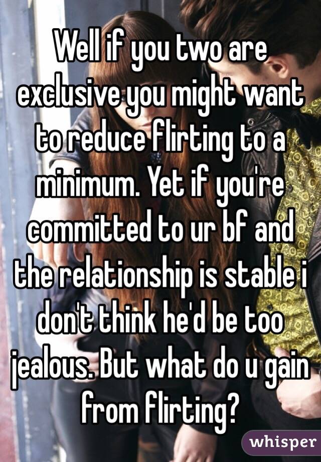 Well if you two are exclusive you might want to reduce flirting to a minimum. Yet if you're committed to ur bf and the relationship is stable i don't think he'd be too jealous. But what do u gain from flirting? 