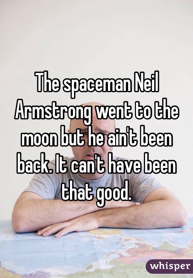 The spaceman Neil Armstrong went to the moon but he ain't been back. It can't have been that good.