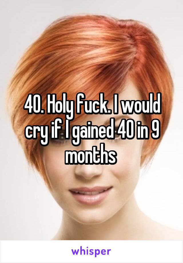 40. Holy fuck. I would cry if I gained 40 in 9 months 