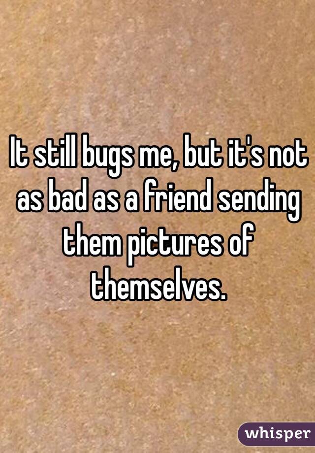 It still bugs me, but it's not as bad as a friend sending them pictures of themselves. 