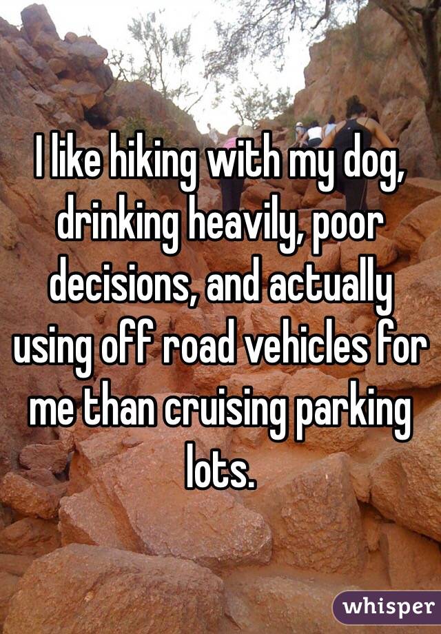 I like hiking with my dog, drinking heavily, poor decisions, and actually using off road vehicles for me than cruising parking lots. 