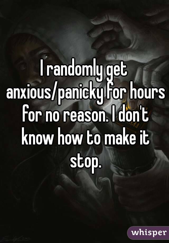 I randomly get anxious/panicky for hours for no reason. I don't know how to make it stop.