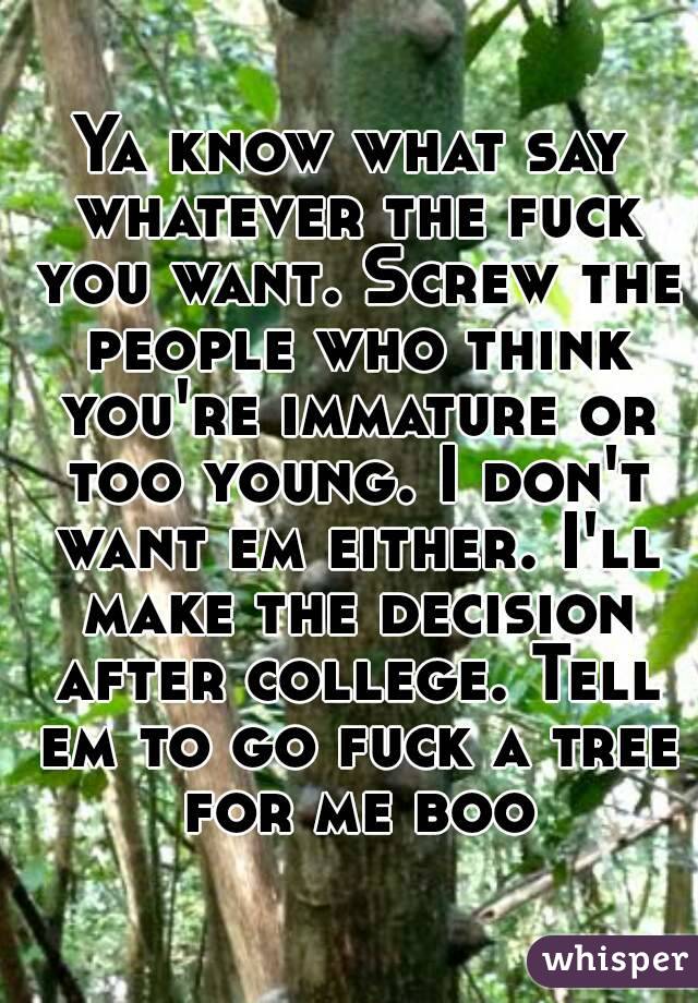 Ya know what say whatever the fuck you want. Screw the people who think you're immature or too young. I don't want em either. I'll make the decision after college. Tell em to go fuck a tree for me boo