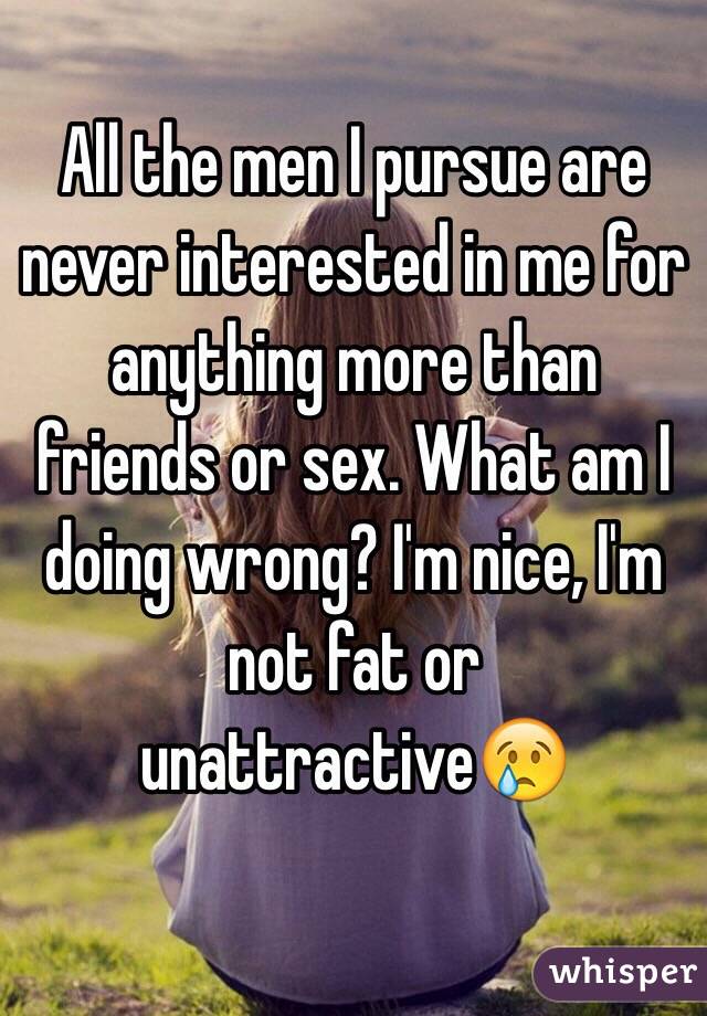 All the men I pursue are never interested in me for anything more than friends or sex. What am I doing wrong? I'm nice, I'm not fat or unattractive😢
