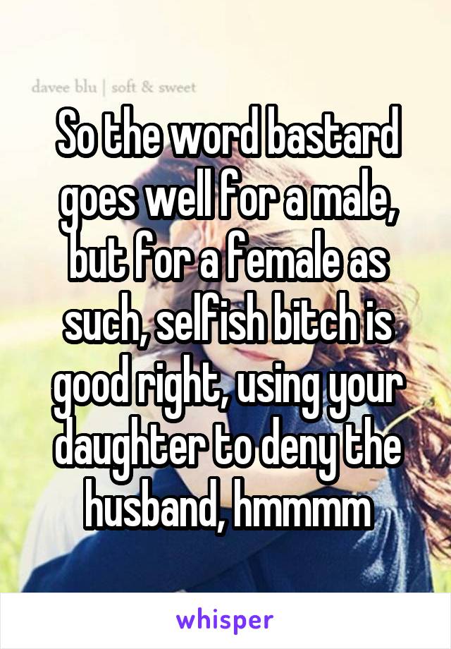 So the word bastard goes well for a male, but for a female as such, selfish bitch is good right, using your daughter to deny the husband, hmmmm