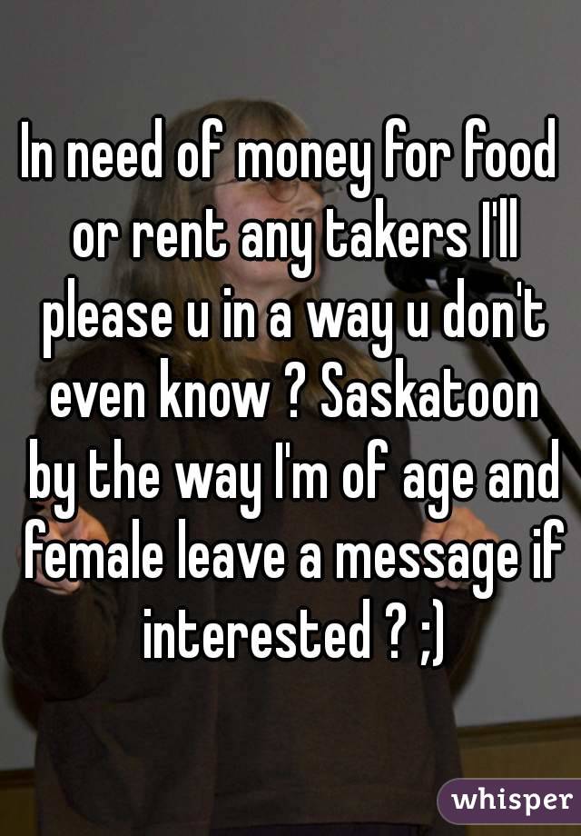 In need of money for food or rent any takers I'll please u in a way u don't even know ? Saskatoon by the way I'm of age and female leave a message if interested ? ;)