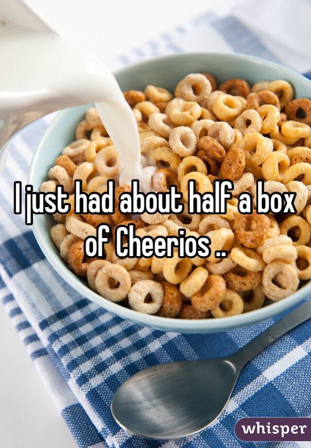I just had about half a box of Cheerios ..