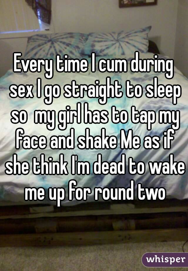 Every time I cum during sex I go straight to sleep so  my girl has to tap my face and shake Me as if she think I'm dead to wake me up for round two
