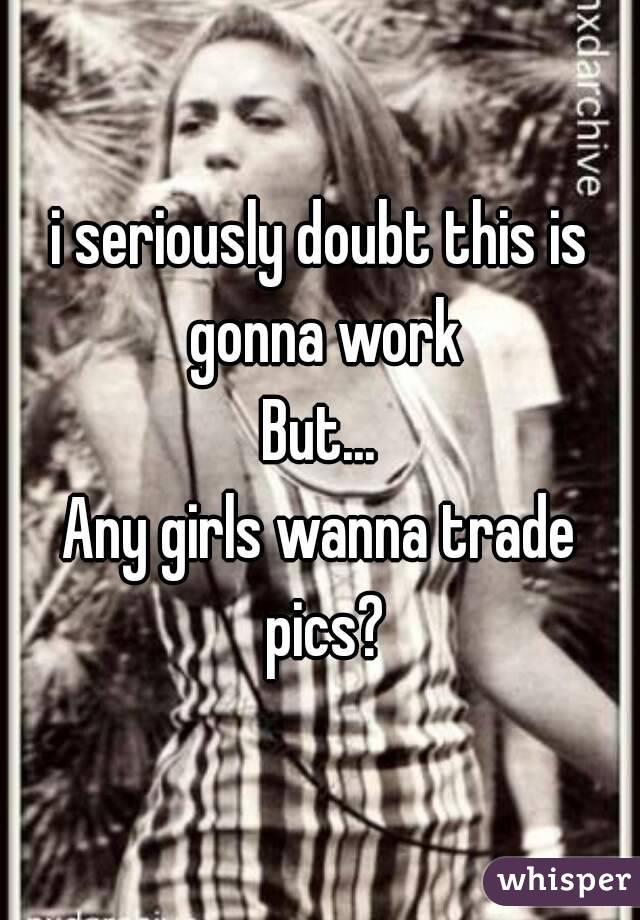 i seriously doubt this is gonna work
But...
Any girls wanna trade pics?