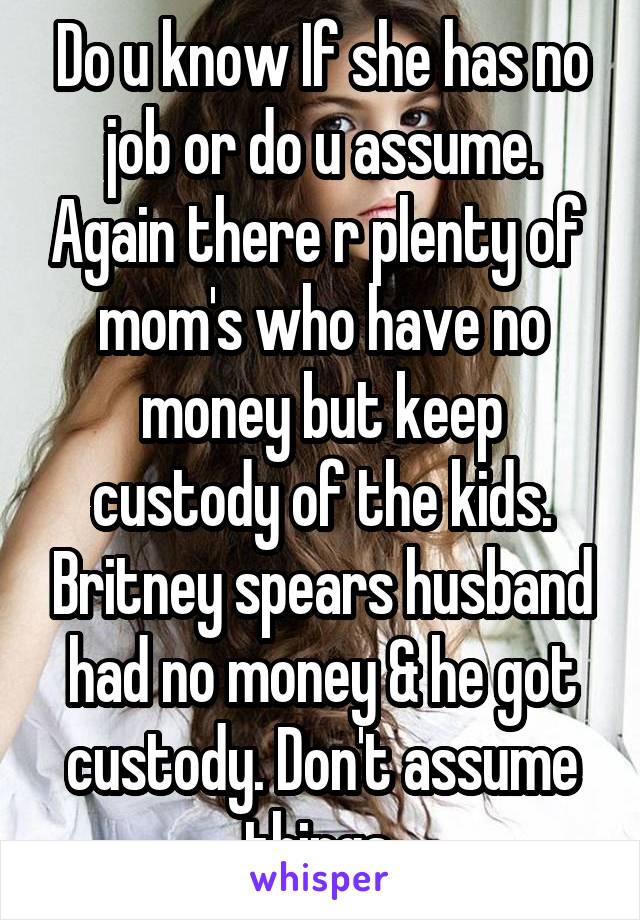 Do u know If she has no job or do u assume. Again there r plenty of  mom's who have no money but keep custody of the kids. Britney spears husband had no money & he got custody. Don't assume things 