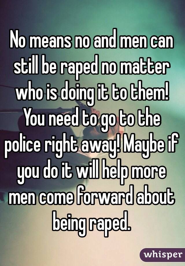 No means no and men can still be raped no matter who is doing it to them! You need to go to the police right away! Maybe if you do it will help more men come forward about being raped.