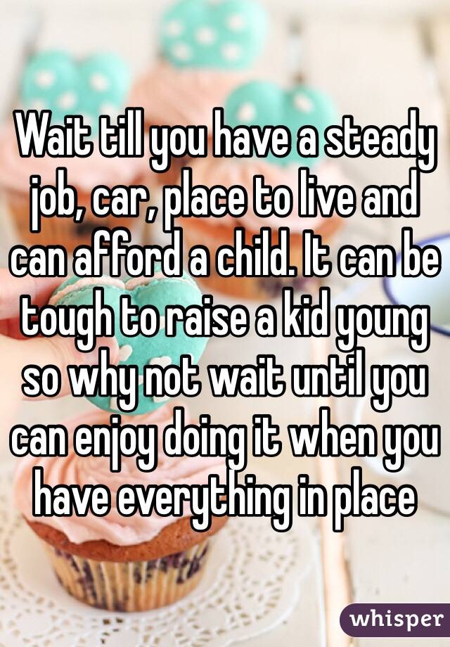 Wait till you have a steady job, car, place to live and can afford a child. It can be tough to raise a kid young so why not wait until you can enjoy doing it when you have everything in place