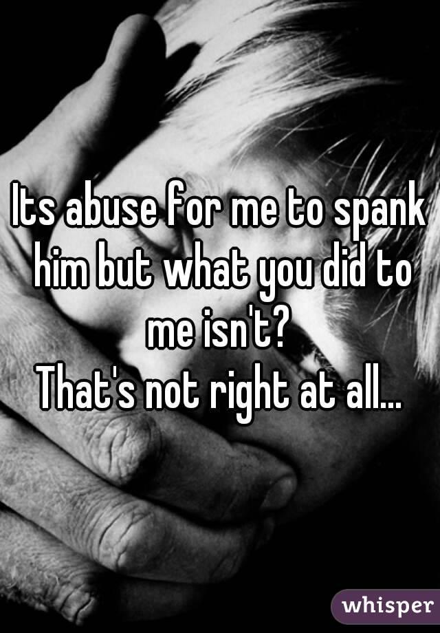 Its abuse for me to spank him but what you did to me isn't? 
That's not right at all...