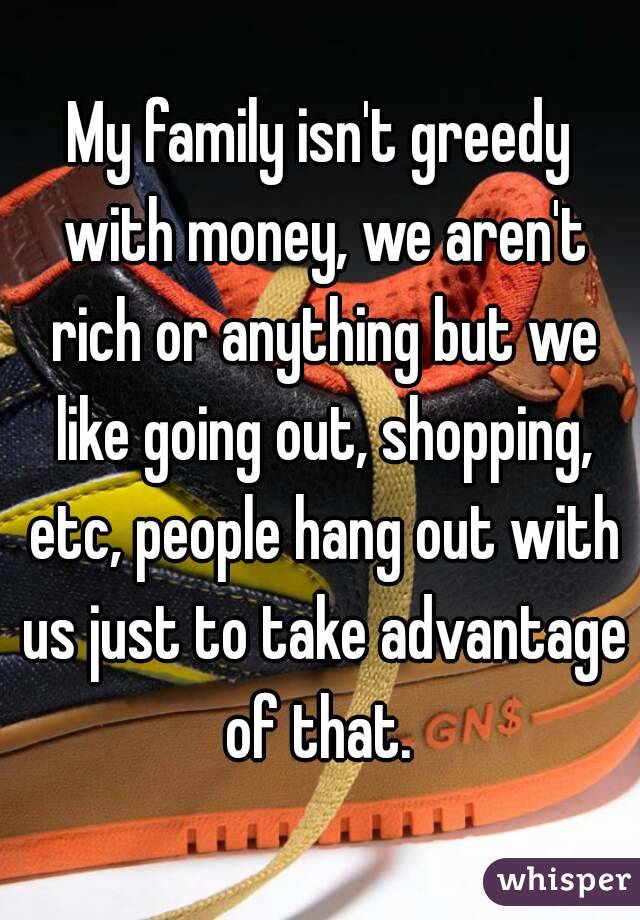 My family isn't greedy with money, we aren't rich or anything but we like going out, shopping, etc, people hang out with us just to take advantage of that. 