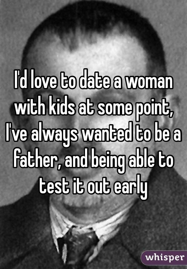 I'd love to date a woman with kids at some point, I've always wanted to be a father, and being able to test it out early