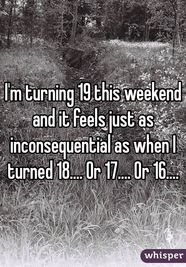 I'm turning 19 this weekend and it feels just as inconsequential as when I turned 18.... Or 17.... Or 16....
