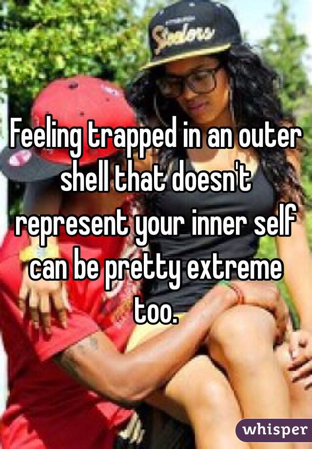 Feeling trapped in an outer shell that doesn't represent your inner self can be pretty extreme too. 