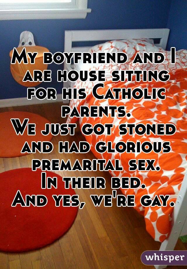 My boyfriend and I are house sitting for his Catholic parents.
We just got stoned and had glorious premarital sex.
In their bed.
And yes, we're gay.