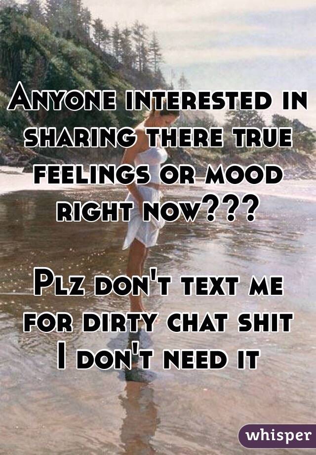 Anyone interested in sharing there true feelings or mood right now???

Plz don't text me for dirty chat shit 
I don't need it 