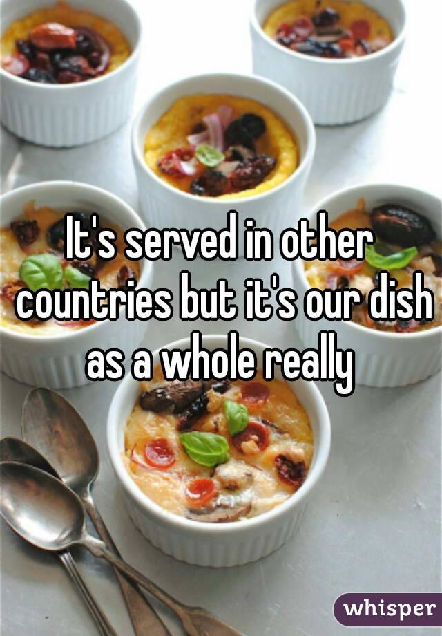 It's served in other countries but it's our dish as a whole really 