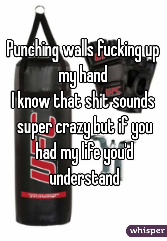 Punching walls fucking up my hand 
I know that shit sounds super crazy but if you had my life you'd understand