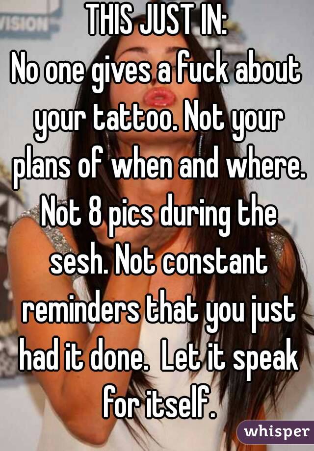 THIS JUST IN:
No one gives a fuck about your tattoo. Not your plans of when and where. Not 8 pics during the sesh. Not constant reminders that you just had it done.  Let it speak for itself.