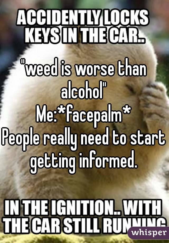 "weed is worse than alcohol" 
Me:*facepalm*
People really need to start getting informed. 