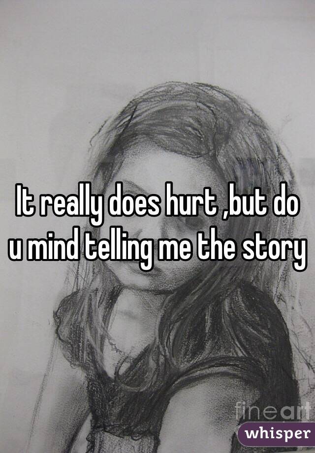 It really does hurt ,but do u mind telling me the story 