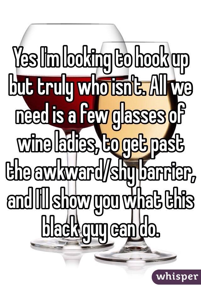 Yes I'm looking to hook up but truly who isn't. All we need is a few glasses of wine ladies, to get past the awkward/shy barrier, and I'll show you what this black guy can do. 