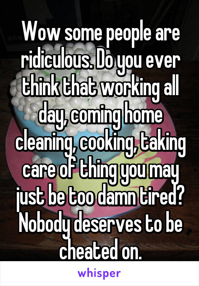 Wow some people are ridiculous. Do you ever think that working all day, coming home cleaning, cooking, taking care of thing you may just be too damn tired? Nobody deserves to be cheated on.