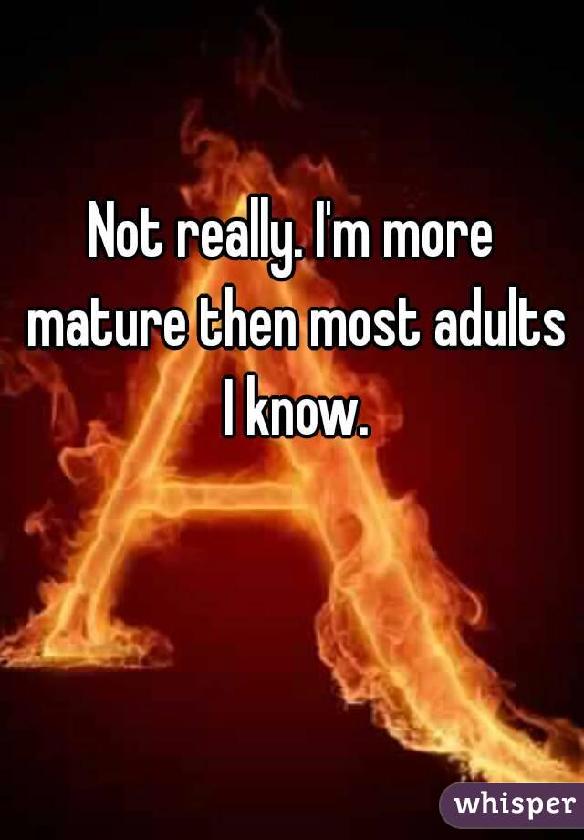 Not really. I'm more mature then most adults I know.