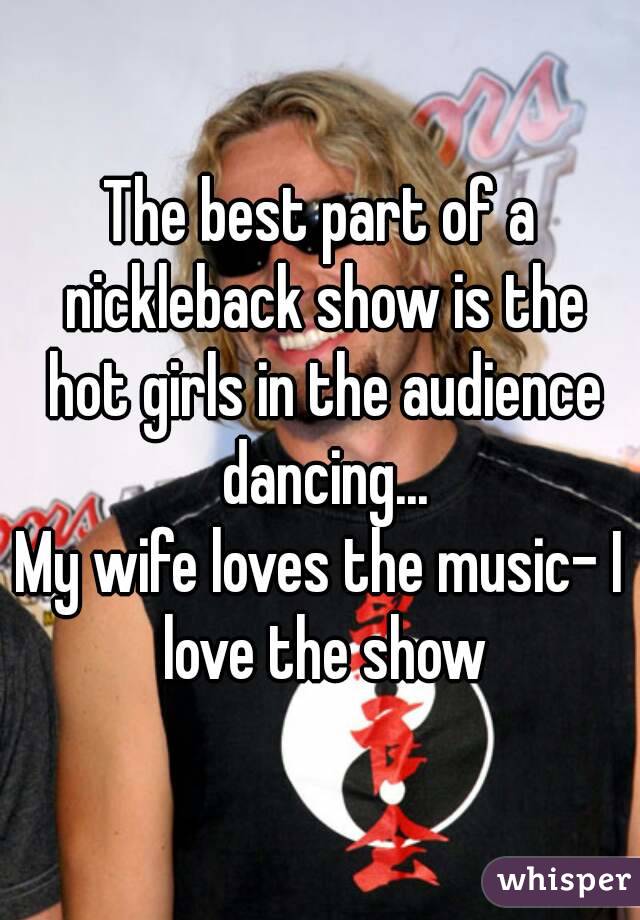The best part of a nickleback show is the hot girls in the audience dancing...
My wife loves the music- I love the show