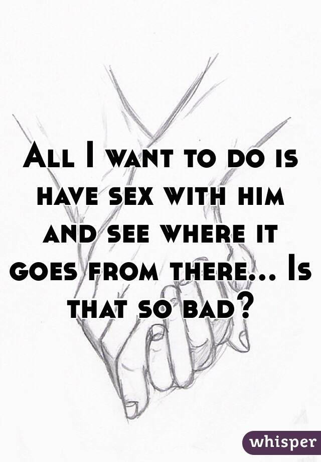 All I want to do is have sex with him and see where it goes from there... Is that so bad?