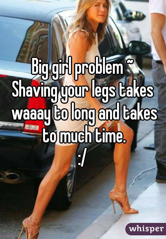 Big girl problem ~
Shaving your legs takes waaay to long and takes to much time.
:/
