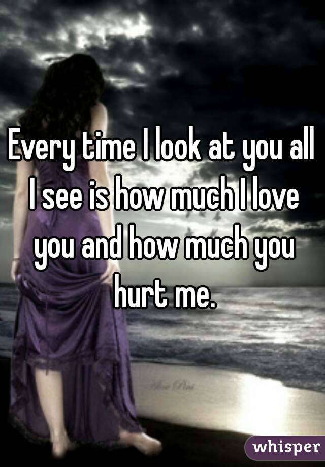 Every time I look at you all I see is how much I love you and how much you hurt me.