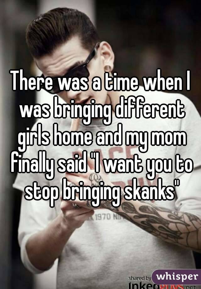 There was a time when I was bringing different girls home and my mom finally said "I want you to stop bringing skanks"